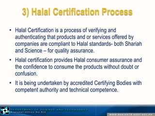 • Halal Certification is a process of verifying and 
authenticating that products and or services offered by 
companies are compliant to Halal standards- both Shariah 
and Science – for quality assurance. 
• Halal certification provides Halal consumer assurance and 
the confidence to consume the products without doubt or 
confusion. 
• It is being undertaken by accredited Certifying Bodies with 
competent authority and technical competence. 
 
