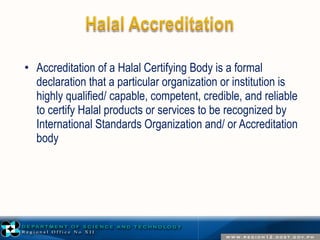 • Accreditation of a Halal Certifying Body is a formal 
declaration that a particular organization or institution is 
highly qualified/ capable, competent, credible, and reliable 
to certify Halal products or services to be recognized by 
International Standards Organization and/ or Accreditation 
body 
 