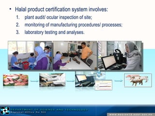 • Halal product certification system involves: 
1. plant audit/ ocular inspection of site; 
2. monitoring of manufacturing procedures/ processes; 
3. laboratory testing and analyses. 
 