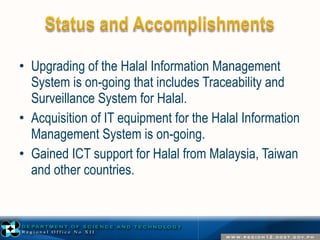 • Upgrading of the Halal Information Management 
System is on-going that includes Traceability and 
Surveillance System for Halal. 
• Acquisition of IT equipment for the Halal Information 
Management System is on-going. 
• Gained ICT support for Halal from Malaysia, Taiwan 
and other countries. 
 