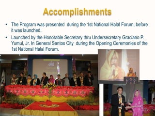 • The Program was presented during the 1st National Halal Forum, before 
it was launched. 
• Launched by the Honorable Secretary thru Undersecretary Graciano P. 
Yumul, Jr. In General Santos City during the Opening Ceremonies of the 
1st National Halal Forum. 
 