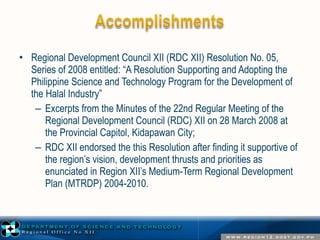 • Regional Development Council XII (RDC XII) Resolution No. 05, 
Series of 2008 entitled: “A Resolution Supporting and Adopting the 
Philippine Science and Technology Program for the Development of 
the Halal Industry” 
– Excerpts from the Minutes of the 22nd Regular Meeting of the 
Regional Development Council (RDC) XII on 28 March 2008 at 
the Provincial Capitol, Kidapawan City; 
– RDC XII endorsed the this Resolution after finding it supportive of 
the region’s vision, development thrusts and priorities as 
enunciated in Region XII’s Medium-Term Regional Development 
Plan (MTRDP) 2004-2010. 
 