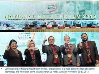 • Conducted the 3rd National Halal Forum themed, “Development of a Halal Economy: Role of Science, 
Technology and Innovation” at the Makati Shangri-La Hotel, Manila on November 29-30, 2013. 
 