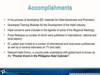 • In the process of developing IEC materials for Halal Awareness and Promotion; 
• Developed Training Modules for the Development of the Halal Industry; 
• Halal concerns were included in the Agenda of some of the Regional Meetings; 
• Press Releases (a number of which were published in international, national and 
local papers) 
• Dr. Laidan was invited to a number of international and local press conferences 
as well as to several interviews on TV and radio; 
• National Halal Forum, a country-wide undertaking with global trend is known as 
the “Premier Event in the Philippine Halal Calendar”. 
 