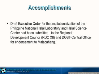 AAccccoommpplliisshhmmeennttss 
• Draft Executive Order for the Institutionalization of the 
Philippine National Halal Laboratory and Halal Science 
Center had been submitted to the Regional 
Development Council (RDC XII) and DOST-Central Office 
for endorsement to Malacañang. 
 