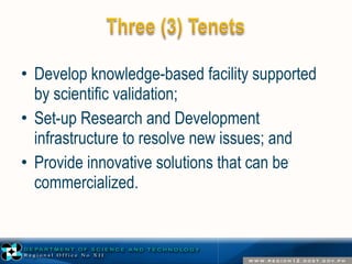 • Develop knowledge-based facility supported 
by scientific validation; 
• Set-up Research and Development 
infrastructure to resolve new issues; and 
• Provide innovative solutions that can be 
commercialized. 
 