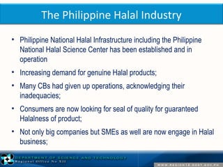 The Philippine Halal Industry 
• Philippine National Halal Infrastructure including the Philippine 
National Halal Science Center has been established and in 
operation 
• Increasing demand for genuine Halal products; 
• Many CBs had given up operations, acknowledging their 
inadequacies; 
• Consumers are now looking for seal of quality for guaranteed 
Halalness of product; 
• Not only big companies but SMEs as well are now engage in Halal 
business; 
 