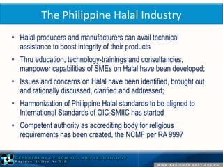 The Philippine Halal Industry 
• Halal producers and manufacturers can avail technical 
assistance to boost integrity of their products 
• Thru education, technology-trainings and consultancies, 
manpower capabilities of SMEs on Halal have been developed; 
• Issues and concerns on Halal have been identified, brought out 
and rationally discussed, clarified and addressed; 
• Harmonization of Philippine Halal standards to be aligned to 
International Standards of OIC-SMIIC has started 
• Competent authority as accrediting body for religious 
requirements has been created, the NCMF per RA 9997 
 