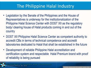The Philippine Halal Industry 
• Legislation by the Senate of the Philippines and the House of 
Representatives is underway for the institutionalization of the 
Philippine Halal Science Center with DOST XII as the regulatory 
body/ clearing house of Halal products coming in and out of the 
country 
• DOST XII Philippine Halal Science Center as competent authority to 
accredit CBs in terms of technical competence and accredit 
laboratories dedicated to Halal that shall be established in the future 
• Development of reliable Philippine Halal accreditation and 
certification system and respectable Halal Premium brand with proof 
of reliability is being pursued 
 