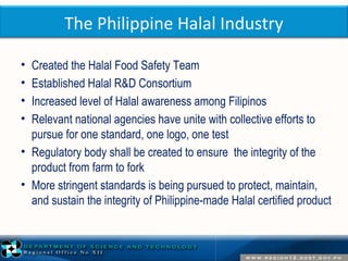 The Philippine Halal Industry 
• Created the Halal Food Safety Team 
• Established Halal R&D Consortium 
• Increased level of Halal awareness among Filipinos 
• Relevant national agencies have unite with collective efforts to 
pursue for one standard, one logo, one test 
• Regulatory body shall be created to ensure the integrity of the 
product from farm to fork 
• More stringent standards is being pursued to protect, maintain, 
and sustain the integrity of Philippine-made Halal certified product 
 