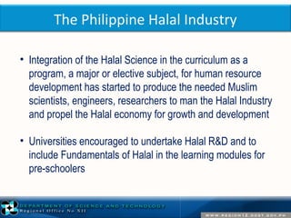 The Philippine Halal Industry 
• Integration of the Halal Science in the curriculum as a 
program, a major or elective subject, for human resource 
development has started to produce the needed Muslim 
scientists, engineers, researchers to man the Halal Industry 
and propel the Halal economy for growth and development 
• Universities encouraged to undertake Halal R&D and to 
include Fundamentals of Halal in the learning modules for 
pre-schoolers 
 