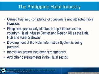 The Philippine Halal Industry 
• Gained trust and confidence of consumers and attracted more 
investors 
• Philippines particularly Mindanao is positioned as the 
country’s Halal Industry Center and Region XII as the Halal 
Hub and Halal Gateway 
• Development of the Halal Information System is being 
pursued 
• Innovation system has been strengthened 
• And other developments in the Halal sector. 
 