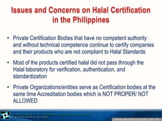 • Private Certification Bodies that have no competent authority 
and without technical competence continue to certify companies 
and their products who are not compliant to Halal Standards 
• Most of the products certified halal did not pass through the 
Halal laboratory for verification, authentication, and 
standardization 
• Private Organizations/entities serve as Certification bodies at the 
same time Accreditation bodies which is NOT PROPER/ NOT 
ALLOWED 
 