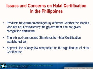 • Products have fraudulent logos by different Certification Bodies 
who are not accredited by the government and not given 
recognition certificate 
• There is no Harmonized Standards for Halal Certification 
established yet 
• Appreciation of only few companies on the significance of Halal 
Certification 
 