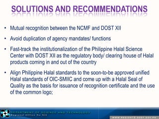 • Mutual recognition between the NCMF and DOST XII 
• Avoid duplication of agency mandates/ functions 
• Fast-track the institutionalization of the Philippine Halal Science 
Center with DOST XII as the regulatory body/ clearing house of Halal 
products coming in and out of the country 
• Align Philippine Halal standards to the soon-to-be approved unified 
Halal standards of OIC-SMIIC and come up with a Halal Seal of 
Quality as the basis for issuance of recognition certificate and the use 
of the common logo; 
 