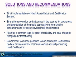 • Strict implementation of Halal Accreditation and Certification 
System. 
• Strengthen promotion and advocacy in the country for awareness 
and appreciation of the public especially the non-Muslim 
consumers and for policy development and direction 
• Push for a common logo for proof of reliability and seal of quality 
recognized internationally 
• Government to impose penalties to non-accredited Certification 
Bodies/ private entities/ companies which are still performing 
Halal Certification 
 