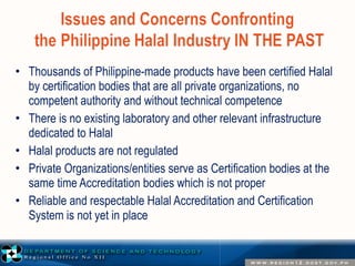 • Thousands of Philippine-made products have been certified Halal 
by certification bodies that are all private organizations, no 
competent authority and without technical competence 
• There is no existing laboratory and other relevant infrastructure 
dedicated to Halal 
• Halal products are not regulated 
• Private Organizations/entities serve as Certification bodies at the 
same time Accreditation bodies which is not proper 
• Reliable and respectable Halal Accreditation and Certification 
System is not yet in place 
 