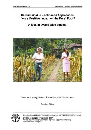 LSP Working Paper 16                                    Institutional Learning Sub-programme




        Do Sustainable Livelihoods Approaches
       Have a Positive Impact on the Rural Poor?

                   A look at twelve case studies




         Constance Neely, Kirsten Sutherland, and Jan Johnson


                                     October 2004



            FOOD AND AGRICULTURE ORGANIZATION OF THE UNITED NATIONS
            Livelihood Support Programme (LSP)
            An inter-departmental programme for improving support for enhancing
            livelihoods of the rural poor.
 