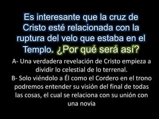 Es interesante que la cruz de
Cristo esté relacionada con la
ruptura del velo que estaba en el
Templo. ¿Por qué será así?
A- Una verdadera revelación de Cristo empieza a
dividir lo celestial de lo terrenal.
B- Solo viéndolo a Él como el Cordero en el trono
podremos entender su visión del final de todas
las cosas, el cual se relaciona con su unión con
una novia
 