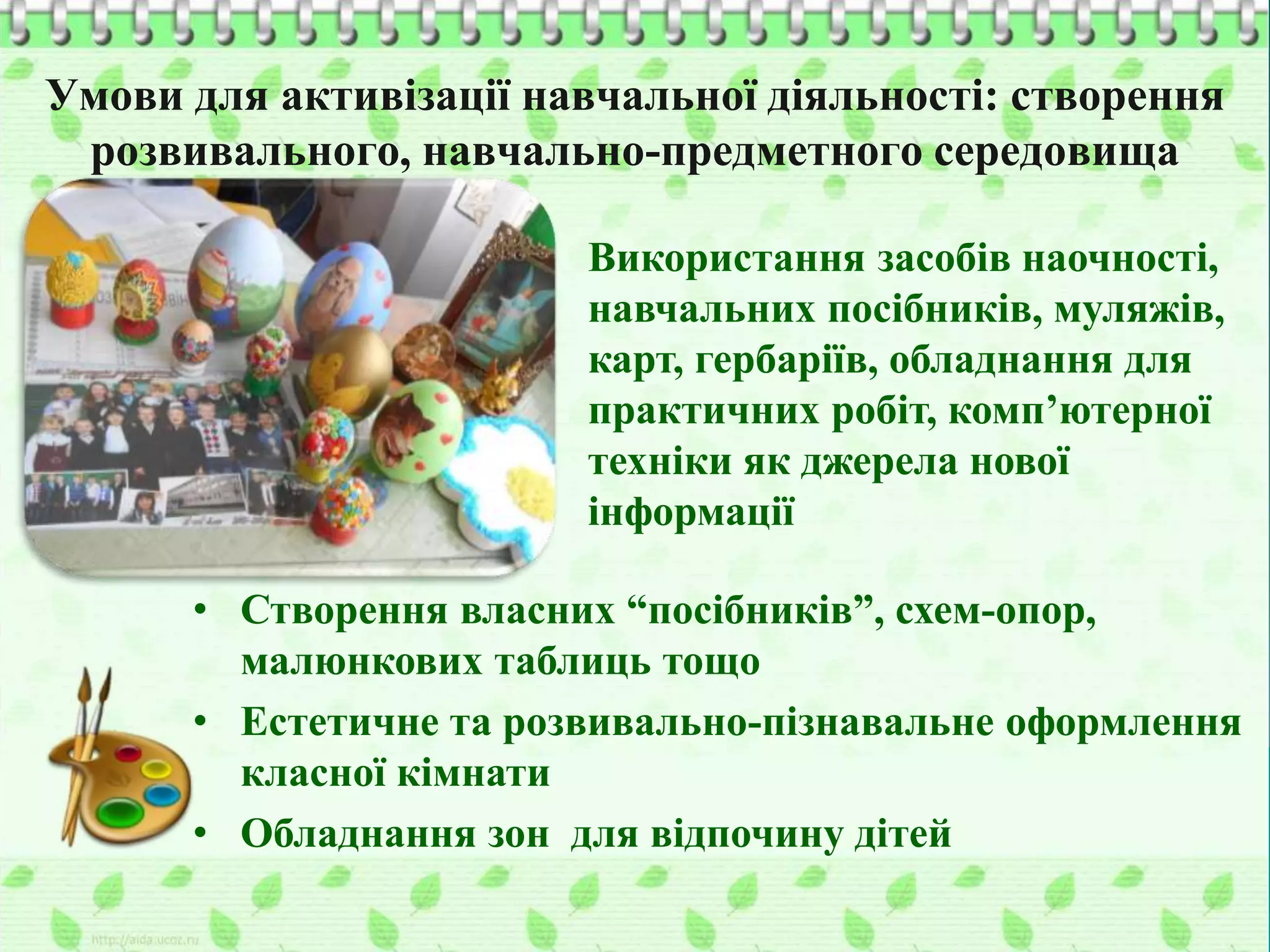 Умови для активізації навчальної діяльності: створення
розвивального, навчально-предметного середовища
Використання засобів наочності,
навчальних посібників, муляжів,
карт, гербаріїв, обладнання для
практичних робіт, комп’ютерної
техніки як джерела нової
інформації
• Створення власних “посібників”, схем-опор,
малюнкових таблиць тощо
• Естетичне та розвивально-пізнавальне оформлення
класної кімнати
• Обладнання зон для відпочину дітей
 
