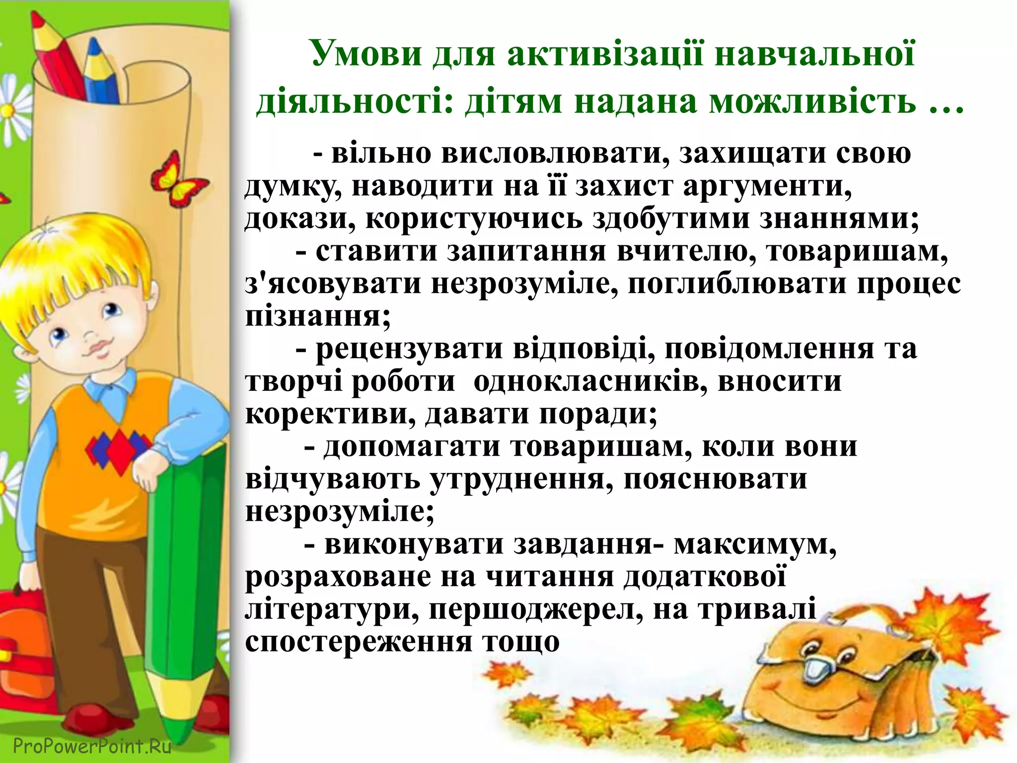 ProPowerPoint.Ru
- вільно висловлювати, захищати свою
думку, наводити на її захист аргументи,
докази, користуючись здобутими знаннями;
- ставити запитання вчителю, товаришам,
з'ясовувати незрозуміле, поглиблювати процес
пізнання;
- рецензувати відповіді, повідомлення та
творчі роботи однокласників, вносити
корективи, давати поради;
- допомагати товаришам, коли вони
відчувають утруднення, пояснювати
незрозуміле;
- виконувати завдання- максимум,
розраховане на читання додаткової
літератури, першоджерел, на тривалі
спостереження тощо
Умови для активізації навчальної
діяльності: дітям надана можливість …
 