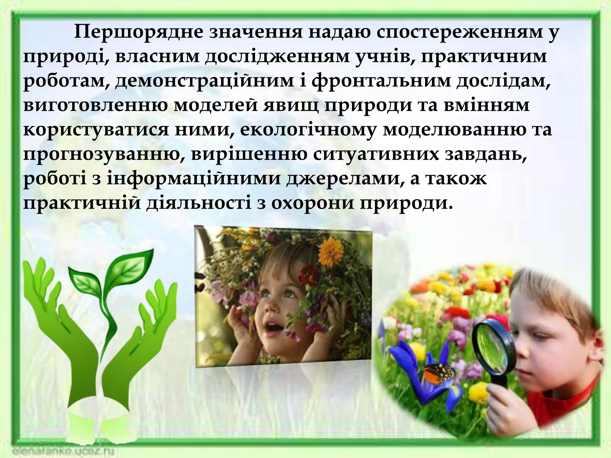 Першорядне значення надаю спостереженням у
природі, власним дослідженням учнів, практичним
роботам, демонстраційним і фронтальним дослідам,
виготовленню моделей явищ природи та вмінням
користуватися ними, екологічному моделюванню та
прогнозуванню, вирішенню ситуативних завдань,
роботі з інформаційними джерелами, а також
практичній діяльності з охорони природи.
 
