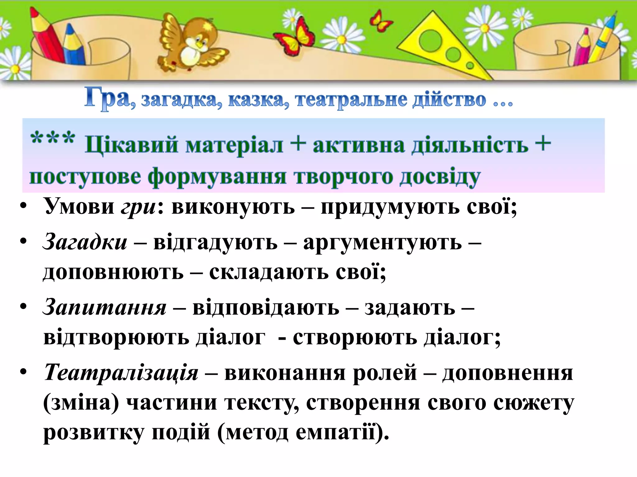 • Умови гри: виконують – придумують свої;
• Загадки – відгадують – аргументують –
доповнюють – складають свої;
• Запитання – відповідають – задають –
відтворюють діалог - створюють діалог;
• Театралізація – виконання ролей – доповнення
(зміна) частини тексту, створення свого сюжету
розвитку подій (метод емпатії).
 