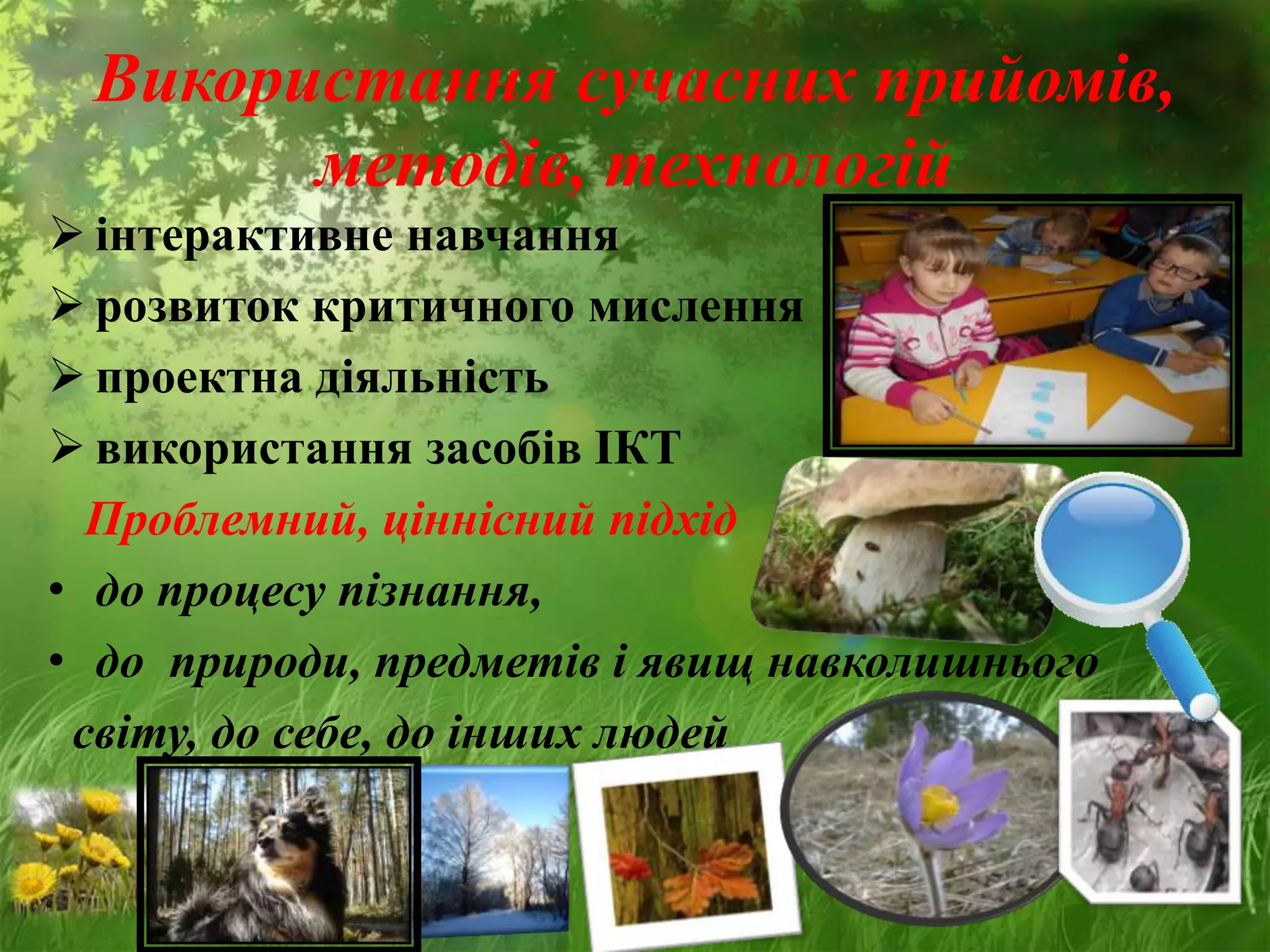 Використання сучасних прийомів,
методів, технологій
 інтерактивне навчання
 розвиток критичного мислення
 проектна діяльність
 використання засобів ІКТ
Проблемний, ціннісний підхід
• до процесу пізнання,
• до природи, предметів і явищ навколишнього
світу, до себе, до інших людей
 