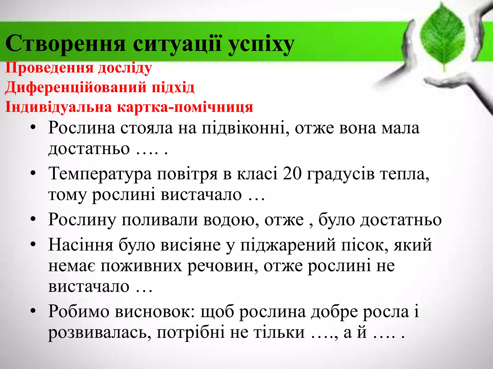 Створення ситуації успіху
Проведення досліду
Диференційований підхід
Індивідуальна картка-помічниця
• Рослина стояла на підвіконні, отже вона мала
достатньо …. .
• Температура повітря в класі 20 градусів тепла,
тому рослині вистачало …
• Рослину поливали водою, отже , було достатньо
• Насіння було висіяне у піджарений пісок, який
немає поживних речовин, отже рослині не
вистачало …
• Робимо висновок: щоб рослина добре росла і
розвивалась, потрібні не тільки …., а й …. .
 