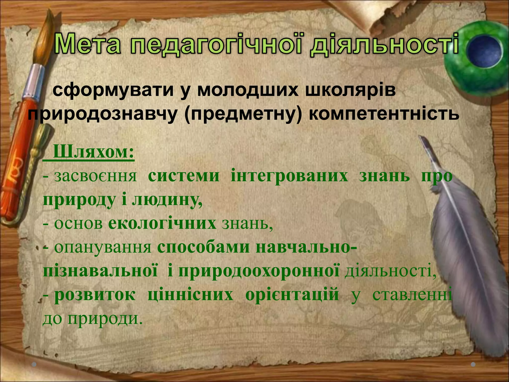 сформувати у молодших школярів
природознавчу (предметну) компетентність
Шляхом:
- засвоєння системи інтегрованих знань про
природу і людину,
- основ екологічних знань,
- опанування способами навчально-
пізнавальної і природоохоронної діяльності,
- розвиток ціннісних орієнтацій у ставленні
до природи.
 
