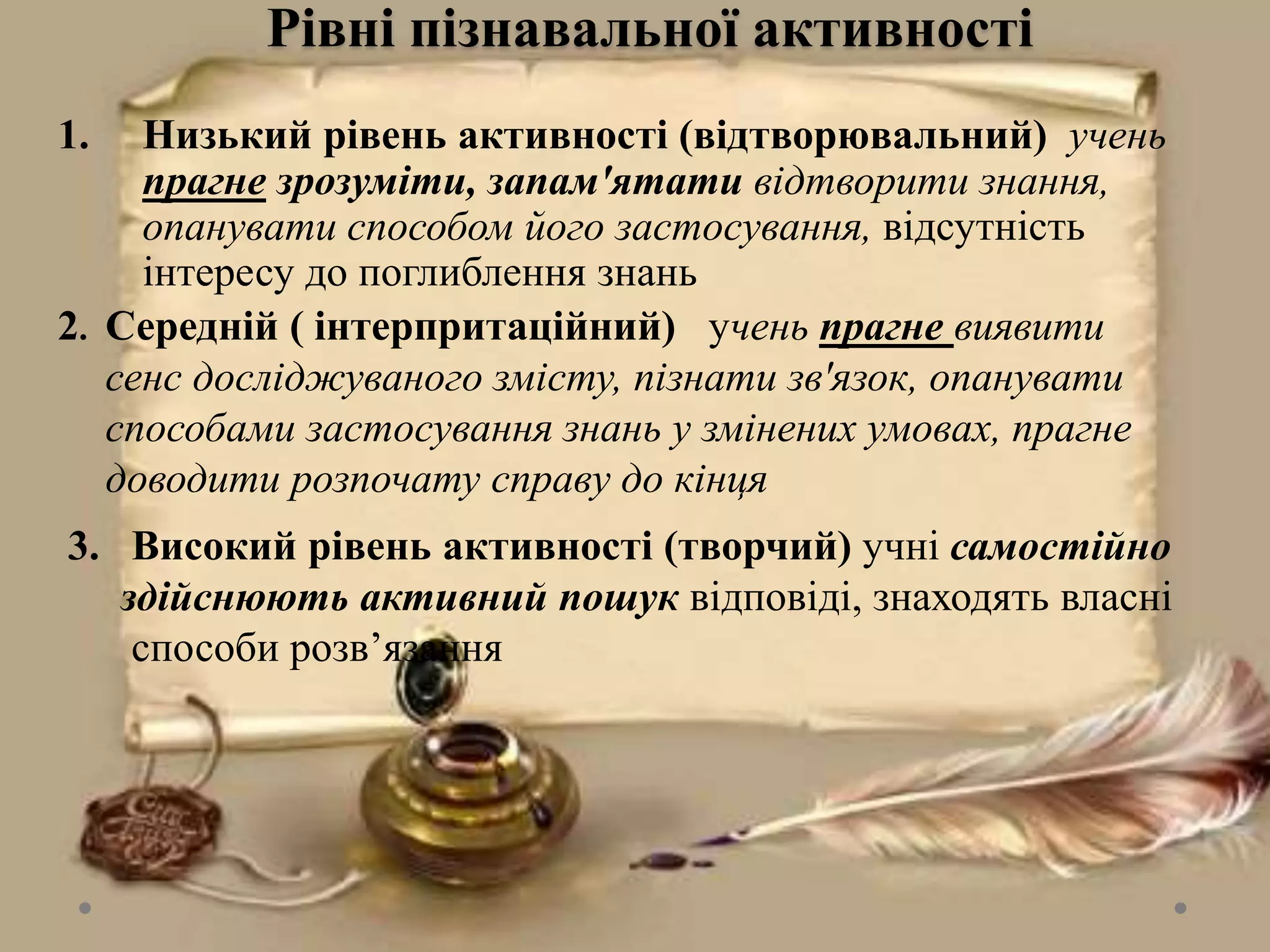 Рівні пізнавальної активності
1. Низький рівень активності (відтворювальний) учень
прагне зрозуміти, запам'ятати відтворити знання,
опанувати способом його застосування, відсутність
інтересу до поглиблення знань
2. Середній ( інтерпритаційний) учень прагне виявити
сенс досліджуваного змісту, пізнати зв'язок, опанувати
способами застосування знань у змінених умовах, прагне
доводити розпочату справу до кінця
3. Високий рівень активності (творчий) учні самостійно
здійснюють активний пошук відповіді, знаходять власні
способи розв’язання
 