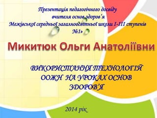 ВИКОРИСТАННЯ ТЕХНОЛОГІЙ
ООЖН НА УРОКАХ ОСНОВ
ЗДОРОВ’Я
Презентація педагогічного досвіду
вчителя основ здоров’я
Межівської середньої загалноосвітньої школи І-ІІІ ступенів
№1»
2014 рік
 