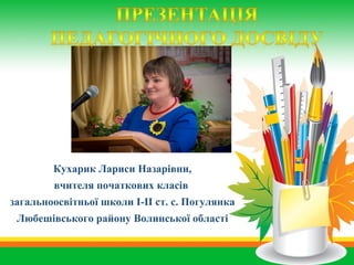 Кухарик Лариси Назарівни,
вчителя початкових класів
загальноосвітньої школи І-ІІ ст. с. Погулянка
Любешівського району Волинської області
 