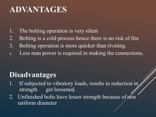 ADVANTAGES
1. The bolting operation is very silent
2. Bolting is a cold process hence there is no risk of fire
3. Bolting operation is more quicker than riveting.
4. Less man power is required in making the connections.
Disadvantages
1. If subjected to vibratory loads, results in reduction in
strength get loosened.
2. Unfinished bolts have lesser strength because of non
uniform diameter
 