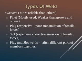• Groove ( More reliable than others)
Fillet (Mostly used, Weaker than groove and
others)
Plug (expensive – poor transmission of tensile
forces)
Slot (expensive - poor transmission of tensile
forces)
Plug and Slot welds – stitch different partsof
members together.
 