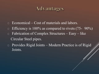 Economical – Cost of materials and labors.
Efficiency is 100% as compared to rivets (75- 90%)
Fabrication of Complex Structures – Easy – like
Circular Steel pipes.
Provides Rigid Joints – Modern Practice is of Rigid
Joints.
 
