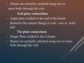 Beams are normally attached using two or
more bolts through the web.
End plate connections
single plate welded to the end of the beams
Bolted to the column flange or web - two or bolts
pair.
Fin plate connections
Single Plate welded to the Column.
Beams are normally attached using two or more
bolts through the web.
 