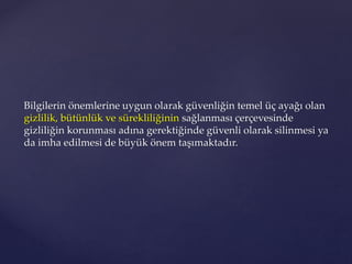 Bilgilerin önemlerine uygun olarak güvenliğin temel üç ayağı olan
gizlilik, bütünlük ve sürekliliğinin sağlanması çerçevesinde
gizliliğin korunması adına gerektiğinde güvenli olarak silinmesi ya
da imha edilmesi de büyük önem taşımaktadır.
 