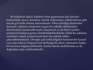 Bu bilgilerin ilgisiz kişilerin eline geçmemesi için cihazlar
kullanıldığı sürece şifreleme, kimlik doğrulama, yetkilendirme gibi
birçok güvenlik önlemi alınmaktadır. Fakat silindiği düşünülen
dosyalar, saklama ortamının uygun bir şekilde silinmemesi
durumunda sayısal adli analiz araçlarıyla ya da basit yazılım
araçlarıyla kolayca geriye döndürülebilmektedir. Hatta bu saklama
ortamları zaman zaman kontrolsüz bir şekilde elden
çıkarılabilmektedir. Örneğin çok kritik bilgileri bulunan bir kurum
veya kişi eskiyen bilgisayarını herhangi bir işlem yapmadan başka
bir kuruma bağışlayabilmekte, hurda olarak satabilmekte ya da
doğrudan çöpe atabilmektedir.
 