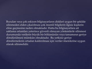 Bozulan veya çok eskiyen bilgisayarların diskleri uygun bir şekilde
silinmeden elden çıkarılması çok önemli bilgilerin ilgisiz kişilerin
eline geçmesine neden olmaktadır. Hatta bu bilgisayarlara ait
saklama ortamları yeterince güvenli olmayan yöntemlerle silinmesi
durumunda verilerin büyük bir bölümünün veya tamamının geriye
döndürülmesi mümkün olmaktadır. Bu yetkisiz geriye
döndürmelerin ortadan kaldırılması için veriler önemlerine uygun
olarak silinmelidir.
 