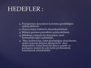  Paylaştırılan dosyaların korunma gerekliliğini
açıklayabilmek.
 Dosya erişim haklarını düzenleyebilmek.
 Bilmesi gereken prensibini açıklayabilmek.
 Şifreleme yöntemi ile dosyaların nasıl
korunabileceğini açıklamak.
 “Bazı kullanıcılar, zaten paylaştığım dosyalarımı
neden koruma ihtiyacı duyayım ki” diye
düşünebilir. Fakat basit bir dosya erişimi ve
paylaşımı nedeni ile çok farklı problemlerle
karşılaşmak mümkündür
HEDEFLER :
 