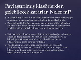  "Paylaştırılmış klasörler" başkasının erişimine izin verdiğiniz ve çoğu
zaman dosya paylaşmak amacıyla kullandığımız klasörlerdir.
 Paylaştığınız bir klasöre ya da dosyaya herkesin, bütün haklarla ve
kullanıcı sınırı olmadan erişmesine izin vermeniz, bu paylaşımdan
gelebilecek tüm tehlikelere imkan vermeniz anlamına gelir.
 Sizin haberiniz olmadan aynı ağdaki bir kişi paylaştığınız dosyalara
erişebilir, değiştirebilir hatta silebilir. Sizin istemediğiniz ya da
bilmediğiniz kimseler tarafından da elde edilerek size ve
bilgisayarınıza çeşitli zararlar verilebilir.
 Yine bu gibi paylaşımlar çoğu zaman virüslerin ve zararlı
yazılımların yayılmak için kullandıkları alanlardır. Başka birinin
bilgisayarına bulaşmış bir virüs, sizin paylaşım alanınızdan
bilgisayarınıza kolaylıkla bulaşabilir.
Paylaştırılmış klasörlerden
gelebilecek zararlar. Neler mi?
 