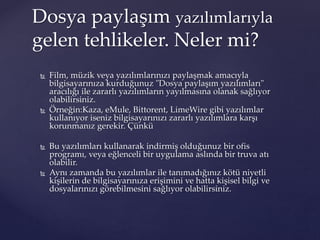  Film, müzik veya yazılımlarınızı paylaşmak amacıyla
bilgisayarınıza kurduğunuz "Dosya paylaşım yazılımları"
aracılığı ile zararlı yazılımların yayılmasına olanak sağlıyor
olabilirsiniz.
 Örneğin:Kaza, eMule, Bittorent, LimeWire gibi yazılımlar
kullanıyor iseniz bilgisayarınızı zararlı yazılımlara karşı
korunmanız gerekir. Çünkü
 Bu yazılımları kullanarak indirmiş olduğunuz bir ofis
programı, veya eğlenceli bir uygulama aslında bir truva atı
olabilir.
 Aynı zamanda bu yazılımlar ile tanımadığınız kötü niyetli
kişilerin de bilgisayarınıza erişimini ve hatta kişisel bilgi ve
dosyalarınızı görebilmesini sağlıyor olabilirsiniz.
Dosya paylaşım yazılımlarıyla
gelen tehlikeler. Neler mi?
 