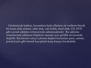 Günümüzde kişilere, kurumlara hatta ülkelere ait verilerin büyük
bir kısmı disk sistemi, sabit disk, usb bellek, flash disk, CD, DVD
gibi sayısal saklama ortamarında saklanmaktadır. Bu saklama
ortamlarında saklanan bilgilerin tamamı aynı gizlilik seviyesinde
değildir. Bazılarının ortaya çıkması kişileri kurumları para, zaman,
prestij kaybı gibi önemli kayıplarla karşı karşıya bırakabilir.
 