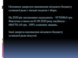Основним джерелом наповнення місцевого бюджету
селищної ради є місцеві податки і збори.
На 2020 рік заплановано надходжень – 9570500,0 грн.
Фактично станом на 01.09.2020 року надійшло –
6865701,44 грн.. 108% планових завдань.
Інші джерела наповнення місцевого бюджету
селищної ради відсутні.
 