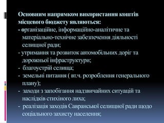 Основним напрямком використання коштів
місцевого бюджету являються:
- організаційне, інформаційно-аналітичне та
матеріально-технічне забезпечення діяльності
селищної ради;
- утримання та розвиток автомобільних доріг та
дорожньої інфраструктури;
- благоустрій селища;
- земельні питання ( вт.ч. розроблення генерального
плану);
- заходи з запобігання надзвичайних ситуацій та
наслідків стихіного лиха;
- реалізація заходів Савранської селищної ради щодо
соціального захисту населення;
 