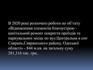 В 2020 році розпочато роботи по об’єкту
«Відновлення елементів благоустрою -
капітальний ремонт покриття проїздів та
паркувальних місць по вул.Центральна в смт
Саврань,Савранського району, Одеської
області» - 844 м.кв. на загальну суму
281,316 тис. грн..
 
