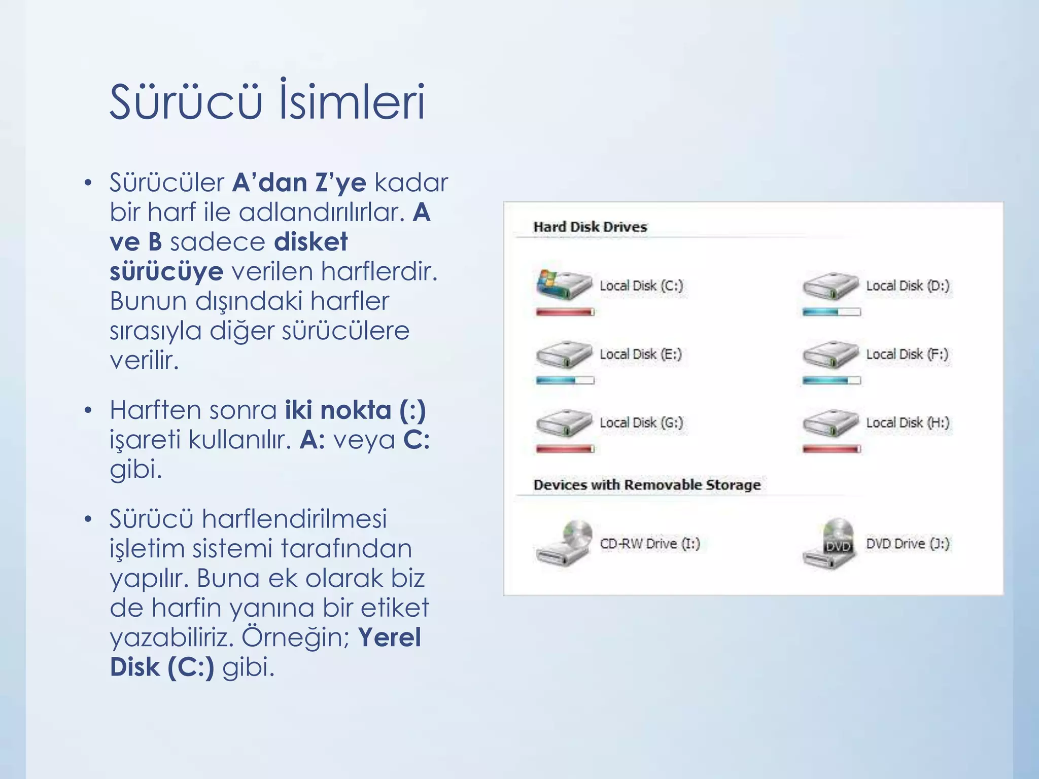 Sürücü İsimleri
• Sürücüler A’dan Z’ye kadar
bir harf ile adlandırılırlar. A
ve B sadece disket
sürücüye verilen harflerdir.
Bunun dışındaki harfler
sırasıyla diğer sürücülere
verilir.
• Harften sonra iki nokta (:)
işareti kullanılır. A: veya C:
gibi.
• Sürücü harflendirilmesi
işletim sistemi tarafından
yapılır. Buna ek olarak biz
de harfin yanına bir etiket
yazabiliriz. Örneğin; Yerel
Disk (C:) gibi.

 