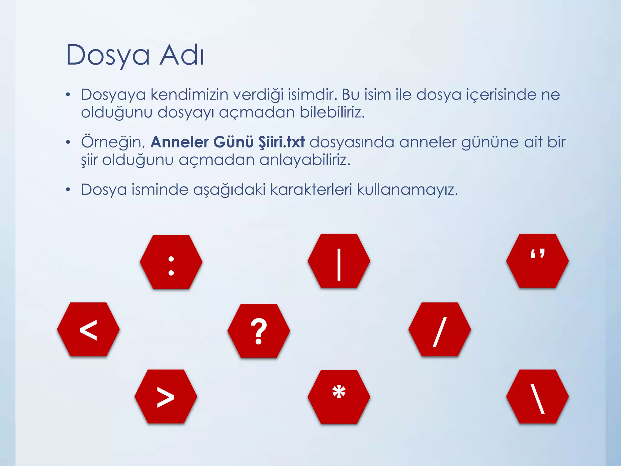 Dosya Adı
• Dosyaya kendimizin verdiği isimdir. Bu isim ile dosya içerisinde ne
olduğunu dosyayı açmadan bilebiliriz.

• Örneğin, Anneler Günü Şiiri.txt dosyasında anneler gününe ait bir
şiir olduğunu açmadan anlayabiliriz.
• Dosya isminde aşağıdaki karakterleri kullanamayız.

|

:
<

/

?
>

‘’

*



 