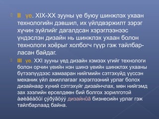 

II үе. ХIХ-ХХ зууны үе буюу шинжлэх ухаан
технологийн дэвшил, их үйлдвэржилт зэрэг
хүчин зүйлийг дагалдсан хэрэглээнээс
үндэслэн дизайн нь шинжлэх ухаан болон
технологи хоёрыг холбогч гүүр гэж тайлбарласан байдаг.



III үе. XXI зууны үед дизайн хэмээх үгийг технологи
болон орчин үеийн нэн шинэ үеийн шинжлэх ухааны
бүтээлүүдээс хамааран нийгмийн сэтгэхүйд үүссэн
механик үйл ажиллагааг хэрэглээний урлаг болох
дизайнаар хүний сэтгэхүйг дизайнчлах, мөн нийгэмд
зах зээлийн ерселдөөн бий болгох зорилготой
àøèãëàõûí çýðýãöýý дизайнûã бизнесийн урлаг гэж
тайлбарлаад байна.

 
